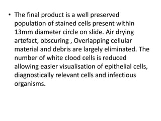 • The final product is a well preserved
population of stained cells present within
13mm diameter circle on slide. Air drying
artefact, obscuring , Overlapping cellular
material and debris are largely eliminated. The
number of white clood cells is reduced
allowing easier visualisation of epithelial cells,
diagnostically relevant cells and infectious
organisms.
 