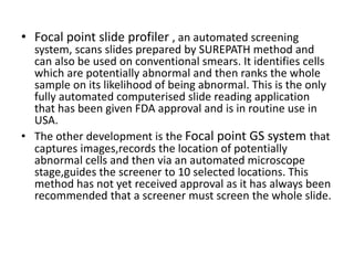 • Focal point slide profiler , an automated screening
system, scans slides prepared by SUREPATH method and
can also be used on conventional smears. It identifies cells
which are potentially abnormal and then ranks the whole
sample on its likelihood of being abnormal. This is the only
fully automated computerised slide reading application
that has been given FDA approval and is in routine use in
USA.
• The other development is the Focal point GS system that
captures images,records the location of potentially
abnormal cells and then via an automated microscope
stage,guides the screener to 10 selected locations. This
method has not yet received approval as it has always been
recommended that a screener must screen the whole slide.
 