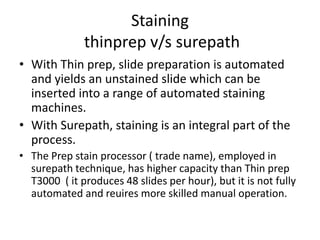 Staining
thinprep v/s surepath
• With Thin prep, slide preparation is automated
and yields an unstained slide which can be
inserted into a range of automated staining
machines.
• With Surepath, staining is an integral part of the
process.
• The Prep stain processor ( trade name), employed in
surepath technique, has higher capacity than Thin prep
T3000 ( it produces 48 slides per hour), but it is not fully
automated and reuires more skilled manual operation.
 