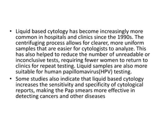 • Liquid based cytology has become increasingly more
common in hospitals and clinics since the 1990s. The
centrifuging process allows for clearer, more uniform
samples that are easier for cytologists to analyze. This
has also helped to reduce the number of unreadable or
inconclusive tests, requiring fewer women to return to
clinics for repeat testing. Liquid samples are also more
suitable for human papillomavirus(HPV) testing.
• Some studies also indicate that liquid based cytology
increases the sensitivity and specificity of cytological
reports, making the Pap smears more effective in
detecting cancers and other diseases
 