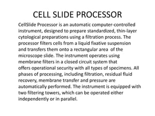 CELL SLIDE PROCESSOR
CellSlide Processor is an automatic computer-controlled
instrument, designed to prepare standardized, thin-layer
cytological preparations using a filtration process. The
processor filters cells from a liquid fixative suspension
and transfers them onto a rectangular area of the
microscope slide. The instrument operates using
membrane filters in a closed circuit system that
offers operational security with all types of specimens. All
phases of processing, including filtration, residual fluid
recovery, membrane transfer and pressure are
automatically performed. The instrument is equipped with
two filtering towers, which can be operated either
independently or in parallel.
 