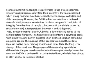 From a diagnostic standpoint, it is preferable to use a fresh specimen,
since cytological samples may lose their integrity if they are processed
when a long period of time has elapsed between sample collection and
slide processing. However, the CellSlide Pap test solution, a buffered,
alcohol-based preservative solution, has been designed to maintain cell
integrity from the time of sample collection until the slide is processed
(maximum 4 wk) at temperatures between 4 and 30 degree C.
Also, a second fixative solution, CellOfix is automatically added to the
sample before filtration. This fixative solution contains a polymeric agent
with a high viscosity power, dissolved in an alcoholic solution containing
colouring agents. The purpose of this agent is to embed the cells,to
increase fixative power during filtration and to facilitate the long-term
storage of the specimen. The purpose of the colouring agents is to
differentiate the processed samples from the non-processed preservative
solution. CellOfix is delivered in a concentrated form, which is then diluted
in ethyl alcohol or isopropyl alcohol.
 