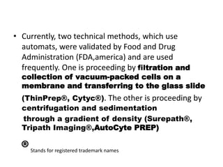 • Currently, two technical methods, which use
automats, were validated by Food and Drug
Administration (FDA,america) and are used
frequently. One is proceeding by filtration and
collection of vacuum-packed cells on a
membrane and transferring to the glass slide
(ThinPrep®, Cytyc®). The other is proceeding by
centrifugation and sedimentation
through a gradient of density (Surepath®,
Tripath Imaging®,AutoCyte PREP)
®Stands for registered trademark names
 