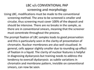 LBC v/s CONVENTIONAL PAP
screening and morphology
Using LBC, modifications must be made to the conventional
screening method. The area to be screened is smaller and
circular, thus screening must cover 100% of the deposit and
should be intensive. There are no breaks in the sample, as
there are in conventional smears, meaning that the screener
must conentrate throughout the process.
The prompt fixation of LBC samples leads to good preservation
and this is particularly seen in the clarity of presentation of
chromatin. Nuclear membranes are also well visualised. In
general, cells appear slightly smaller due to rounding up effect
of fixation in a liquid. The clarity of nuclear features is helpful
in diagnosing dyskaryosis but training needs to address the
tendency to overcall dyskaryosis as subtle variations in
chromatin and membrane pattern, invisible on conventional
smears, can now be seen.
 