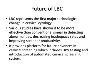 Future of LBC
• LBC represents the first major technological
change in cervical cytology.
• Various studies have shown it to be more
effective than conventional smear in detecting
abnormalities, decreasing inadequacy rates and
improving screener productivity.
• It provides platform for future advances in
cervical screening which includes HPV testing and
introduction of automated cervical screening
system.
 