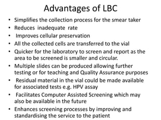 Advantages of LBC
• Simplifies the collection process for the smear taker
• Reduces inadequate rate
• Improves cellular preservation
• All the collected cells are transferred to the vial
• Quicker for the laboratory to screen and report as the
area to be screened is smaller and circular.
• Multiple slides can be produced allowing further
testing or for teaching and Quality Assurance purposes
• Residual material in the vial could be made available
for associated tests e.g. HPV assay
• Facilitates Computer Assisted Screening which may
also be available in the future
• Enhances screening processes by improving and
standardising the service to the patient
 