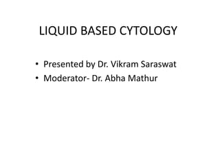 LIQUID BASED CYTOLOGY
• Presented by Dr. Vikram Saraswat
• Moderator- Dr. Abha Mathur
 