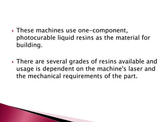  These machines use one-component,
photocurable liquid resins as the material for
building.
 There are several grades of resins available and
usage is dependent on the machine's laser and
the mechanical requirements of the part.
 