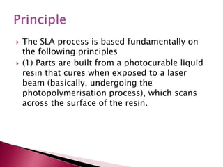  The SLA process is based fundamentally on
the following principles
 (1) Parts are built from a photocurable liquid
resin that cures when exposed to a laser
beam (basically, undergoing the
photopolymerisation process), which scans
across the surface of the resin.
 