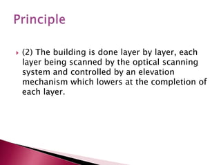  (2) The building is done layer by layer, each
layer being scanned by the optical scanning
system and controlled by an elevation
mechanism which lowers at the completion of
each layer.
 