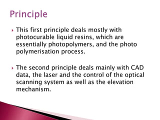  This first principle deals mostly with
photocurable liquid resins, which are
essentially photopolymers, and the photo
polymerisation process.
 The second principle deals mainly with CAD
data, the laser and the control of the optical
scanning system as well as the elevation
mechanism.
 