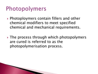  Photoploymers contain fillers and other
chemical modifiers to meet specified
chemical and mechanical requirements.
 The process through which photopolymers
are cured is referred to as the
photopolymerisation process.
 