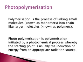 Polymerisation is the process of linking small
molecules (known as monomers) into chain-
like larger molecules (known as polymers).
Photo polymerisation is polymerisation
initiated by a photochemical process whereby
the starting point is usually the induction of
energy from an appropriate radiation source.
 