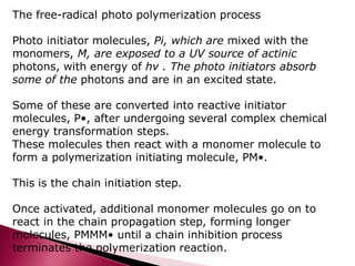The free-radical photo polymerization process
Photo initiator molecules, Pi, which are mixed with the
monomers, M, are exposed to a UV source of actinic
photons, with energy of hν . The photo initiators absorb
some of the photons and are in an excited state.
Some of these are converted into reactive initiator
molecules, P•, after undergoing several complex chemical
energy transformation steps.
These molecules then react with a monomer molecule to
form a polymerization initiating molecule, PM•.
This is the chain initiation step.
Once activated, additional monomer molecules go on to
react in the chain propagation step, forming longer
molecules, PMMM• until a chain inhibition process
terminates the polymerization reaction.
 