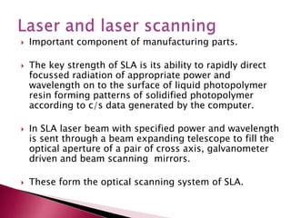  Important component of manufacturing parts.
 The key strength of SLA is its ability to rapidly direct
focussed radiation of appropriate power and
wavelength on to the surface of liquid photopolymer
resin forming patterns of solidified photopolymer
according to c/s data generated by the computer.
 In SLA laser beam with specified power and wavelength
is sent through a beam expanding telescope to fill the
optical aperture of a pair of cross axis, galvanometer
driven and beam scanning mirrors.
 These form the optical scanning system of SLA.
 