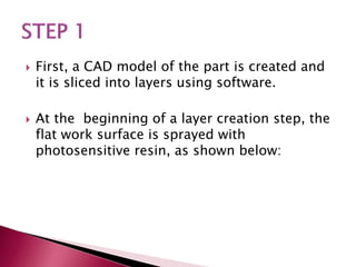  First, a CAD model of the part is created and
it is sliced into layers using software.
 At the beginning of a layer creation step, the
flat work surface is sprayed with
photosensitive resin, as shown below:
 