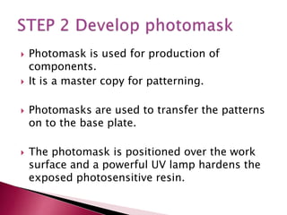  Photomask is used for production of
components.
 It is a master copy for patterning.
 Photomasks are used to transfer the patterns
on to the base plate.
 The photomask is positioned over the work
surface and a powerful UV lamp hardens the
exposed photosensitive resin.
 