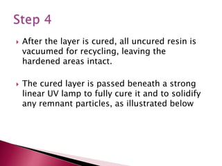  After the layer is cured, all uncured resin is
vacuumed for recycling, leaving the
hardened areas intact.
 The cured layer is passed beneath a strong
linear UV lamp to fully cure it and to solidify
any remnant particles, as illustrated below
 