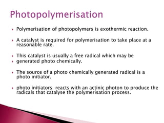  Polymerisation of photopolymers is exothermic reaction.
 A catalyst is required for polymerisation to take place at a
reasonable rate.
 This catalyst is usually a free radical which may be
 generated photo chemically.
 The source of a photo chemically generated radical is a
photo initiator.
 photo initiators reacts with an actinic photon to produce the
radicals that catalyse the polymerisation process.
 