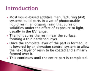  Most liquid-based additive manufacturing (AM)
systems build parts in a vat of photocurable
liquid resin, an organic resin that cures or
solidifies under the effect of exposure to light,
usually in the UV range.
 The light cures the resin near the surface,
forming a thin hardened layer.
 Once the complete layer of the part is formed, it
is lowered by an elevation control system to allow
the next layer of resin to be coated and similarly
formed over it.
 This continues until the entire part is completed.
 