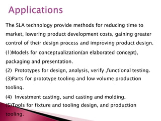 The SLA technology provide methods for reducing time to
market, lowering product development costs, gaining greater
control of their design process and improving product design.
(1)Models for conceptualization(an elaborated concept),
packaging and presentation.
(2) Prototypes for design, analysis, verify ,functional testing.
(3)Parts for prototype tooling and low volume production
tooling.
(4) Investment casting, sand casting and molding.
(5)Tools for fixture and tooling design, and production
tooling.
 