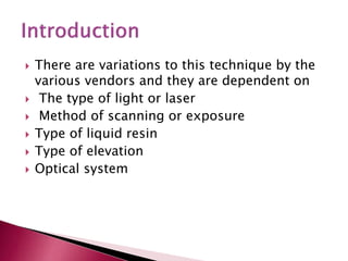  There are variations to this technique by the
various vendors and they are dependent on
 The type of light or laser
 Method of scanning or exposure
 Type of liquid resin
 Type of elevation
 Optical system
 