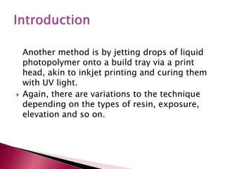 Another method is by jetting drops of liquid
photopolymer onto a build tray via a print
head, akin to inkjet printing and curing them
with UV light.
 Again, there are variations to the technique
depending on the types of resin, exposure,
elevation and so on.
 