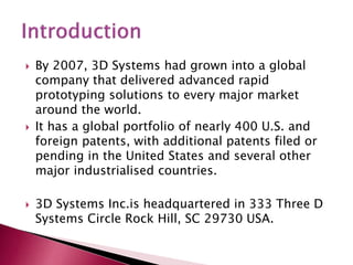  By 2007, 3D Systems had grown into a global
company that delivered advanced rapid
prototyping solutions to every major market
around the world.
 It has a global portfolio of nearly 400 U.S. and
foreign patents, with additional patents filed or
pending in the United States and several other
major industrialised countries.
 3D Systems Inc.is headquartered in 333 Three D
Systems Circle Rock Hill, SC 29730 USA.
 