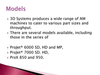  3D Systems produces a wide range of AM
machines to cater to various part sizes and
throughput.
 There are several models available, including
those in the series of
 ProJet® 6000 SD, HD and MP,
 ProJet® 7000 SD. HD,
 ProX 850 and 950.
 