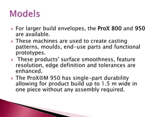  For larger build envelopes, the ProX 800 and 950
are available.
 These machines are used to create casting
patterns, moulds, end-use parts and functional
prototypes.
 These products' surface smoothness, feature
resolution, edge definition and tolerances are
enhanced.
 The ProXⓇM 950 has single-part durability
allowing for product build up to 1.5 m wide in
one piece without any assembly required.
 