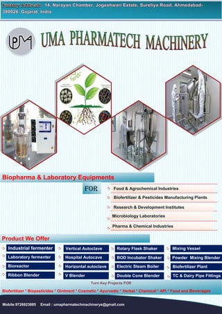 Mobile:9726923885 Email : umapharmatechmachinerys@gmail.com
Biopharma & Laboratory Equipments
for Food & Agrochemical Industries
Research & Development Institutes
Biofertilizer & Pesticides Manufacturing Plants
Microbiology Laboratories
Pharma & Chemical Industries
Product We Offer
Industrial fermenter
Laboratory fermenter
Bioreactor
Vertical Autoclave
Hospital Autocave
Horizontal autoclave
Rotary Flask Shaker
BOD Incubator Shaker
Electric Steam Boiler
Mixing Vessel
Powder Mixing Blender
Biofertilizer Plant
Ribbon Blender V Blender Double Cone Blender TC & Dairy Pipe Fittings
Turn Key Projects FOR
Biofertilizer * Biopesticides * Ointment * Cosmetic * Ayurvedic * Herbal * Chemical * API * Food and Beverages
 