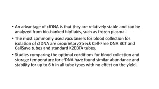 • An advantage of cfDNA is that they are relatively stable and can be
analyzed from bio-banked biofluids, such as frozen plasma.
• The most commonly used vacutainers for blood collection for
isolation of cfDNA are proprietary Streck Cell-Free DNA BCT and
CellSave tubes and standard K2EDTA tubes.
• Studies comparing the optimal conditions for blood collection and
storage temperature for cfDNA have found similar abundance and
stability for up to 6 h in all tube types with no effect on the yield.