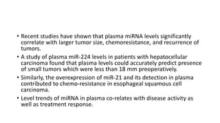 • Recent studies have shown that plasma miRNA levels significantly
correlate with larger tumor size, chemoresistance, and recurrence of
tumors.
• A study of plasma miR-224 levels in patients with hepatocellular
carcinoma found that plasma levels could accurately predict presence
of small tumors which were less than 18 mm preoperatively.
• Similarly, the overexpression of miR-21 and its detection in plasma
contributed to chemo-resistance in esophageal squamous cell
carcinoma.
• Level trends of miRNA in plasma co-relates with disease activity as
well as treatment response.