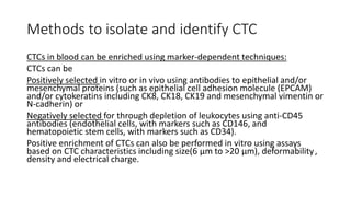 Methods to isolate and identify CTC
CTCs in blood can be enriched using marker-dependent techniques:
CTCs can be
Positively selected in vitro or in vivo using antibodies to epithelial and/or
mesenchymal proteins (such as epithelial cell adhesion molecule (EPCAM)
and/or cytokeratins including CK8, CK18, CK19 and mesenchymal vimentin or
N-cadherin) or
Negatively selected for through depletion of leukocytes using anti-CD45
antibodies (endothelial cells, with markers such as CD146, and
hematopoietic stem cells, with markers such as CD34).
Positive enrichment of CTCs can also be performed in vitro using assays
based on CTC characteristics including size(6 μm to >20 μm), deformability ,
density and electrical charge.