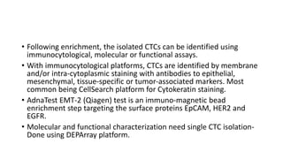 • Following enrichment, the isolated CTCs can be identified using
immunocytological, molecular or functional assays.
• With immunocytological platforms, CTCs are identified by membrane
and/or intra-cytoplasmic staining with antibodies to epithelial,
mesenchymal, tissue-specific or tumor-associated markers. Most
common being CellSearch platform for Cytokeratin staining.
• AdnaTest EMT-2 (Qiagen) test is an immuno-magnetic bead
enrichment step targeting the surface proteins EpCAM, HER2 and
EGFR.
• Molecular and functional characterization need single CTC isolation-
Done using DEPArray platform.