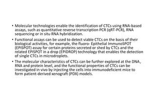 • Molecular technologies enable the identification of CTCs using RNA-based
assays, such as quantitative reverse transcription PCR (qRT-PCR), RNA
sequencing or in situ RNA hybridization.
• Functional assays can be used to detect viable CTCs on the basis of their
biological activities, for example, the fluoro- Epithelial ImmunoSPOT
(EPISPOT) assay for certain proteins secreted or shed by CTCs and the
related EPISPOT in a drop (EPIDROP) technology that enables the detection
of single CTCs in microdroplets.
• The molecular characteristics of CTCs can be further explored at the DNA ,
RNA and protein level, and the functional properties of CTCs can be
investigated in vivo by injecting the cells into immunodeficient mice to
form patient-derived xenograft (PDX) models.