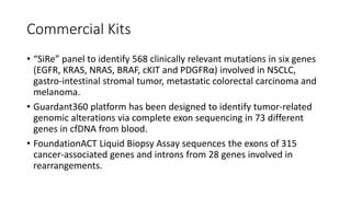 Commercial Kits
• “SiRe” panel to identify 568 clinically relevant mutations in six genes
(EGFR, KRAS, NRAS, BRAF, cKIT and PDGFRα) involved in NSCLC,
gastro-intestinal stromal tumor, metastatic colorectal carcinoma and
melanoma.
• Guardant360 platform has been designed to identify tumor-related
genomic alterations via complete exon sequencing in 73 different
genes in cfDNA from blood.
• FoundationACT Liquid Biopsy Assay sequences the exons of 315
cancer-associated genes and introns from 28 genes involved in
rearrangements.