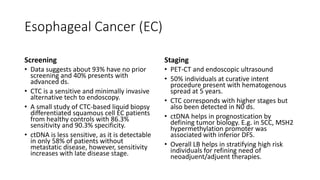 Esophageal Cancer (EC)
Screening
• Data suggests about 93% have no prior
screening and 40% presents with
advanced ds.
• CTC is a sensitive and minimally invasive
alternative tech to endoscopy.
• A small study of CTC-based liquid biopsy
differentiated squamous cell EC patients
from healthy controls with 86.3%
sensitivity and 90.3% specificity.
• ctDNA is less sensitive, as it is detectable
in only 58% of patients without
metastatic disease, however, sensitivity
increases with late disease stage.
Staging
• PET-CT and endoscopic ultrasound
• 50% individuals at curative intent
procedure present with hematogenous
spread at 5 years.
• CTC corresponds with higher stages but
also been detected in N0 ds.
• ctDNA helps in prognostication by
defining tumor biology. E.g. in SCC, MSH2
hypermethylation promoter was
associated with inferior DFS.
• Overall LB helps in stratifying high risk
individuals for refining need of
neoadjuent/adjuent therapies.