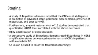 Staging
• A study of 44 patients demonstrated that the CTC count at diagnosis
is predictive of advanced stage, peritoneal dissemination, presence of
metastases, and poor survival.
• Furthermore, a recent meta-analysis of 16 studies demonstrated that
quantitative ctDNA level correlated with the above outcomes .
• HER2 amplification or overexpression.
• A prospective study of 88 patients demonstrated discordance in HER2
amplification status between primary tumors and CTCs in patients
with metastatic GC.
• So LB can be used to tailor the treatment accordingly.