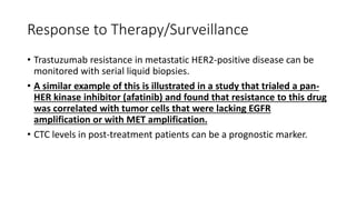 Response to Therapy/Surveillance
• Trastuzumab resistance in metastatic HER2-positive disease can be
monitored with serial liquid biopsies.
• A similar example of this is illustrated in a study that trialed a pan-
HER kinase inhibitor (afatinib) and found that resistance to this drug
was correlated with tumor cells that were lacking EGFR
amplification or with MET amplification.
• CTC levels in post-treatment patients can be a prognostic marker.