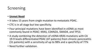 Screening
• Unmet Need
• It takes 15 years from single mutation to metastatic PDAC.
• CTC is in all stage but low specificity.
• Four principal mutations have been identified in ctDNA as most
commonly found in PDAC: KRAS, CDKN2A, SMAD4, and TP53.
• A study combining the detection of ctDNA KRAS mutations with CA
19-9 levels differentiated PDAC (47 patients) from chronic pancreatitis
(31 patients) with a sensitivity of up to 98% and a specificity of 77%
• Need further validation.