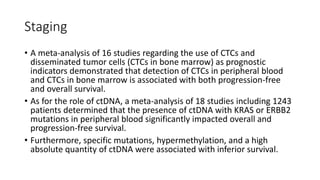 Staging
• A meta-analysis of 16 studies regarding the use of CTCs and
disseminated tumor cells (CTCs in bone marrow) as prognostic
indicators demonstrated that detection of CTCs in peripheral blood
and CTCs in bone marrow is associated with both progression-free
and overall survival.
• As for the role of ctDNA, a meta-analysis of 18 studies including 1243
patients determined that the presence of ctDNA with KRAS or ERBB2
mutations in peripheral blood significantly impacted overall and
progression-free survival.
• Furthermore, specific mutations, hypermethylation, and a high
absolute quantity of ctDNA were associated with inferior survival.