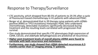 Response to Therapy/Surveillance
• CTC positivity, which dropped from 80.5% of patients to 29.3% after a cycle
of fluorouracil-based chemotherapy in 41 patients with advanced PDAC.
• Berger et al. demonstrated that in 20 therapy naive patients with ctDNA-
positive (KRAS or TP53 mutations) metastatic PDAC who underwent
chemotherapy, detectable mutations significantly decreased during
treatment and the resulting levels correlated with progression-free
survival.
• One study demonstrated that specific CTC phenotypes (high expression of
CD44, CD133, and aldehyde dehydrogenase) are predictive of recurrence.
• Higher post-treatment levels of overall plasma ctDNA were found to
correlate with both recurrence and metastases.
• Furthermore, one study showed that ctDNA detected recurrences 6.5
months earlier than CT imaging among 77 patients.