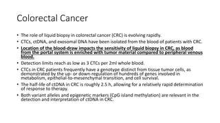 Colorectal Cancer
• The role of liquid biopsy in colorectal cancer (CRC) is evolving rapidly.
• CTCs, ctDNA, and exosomal DNA have been isolated from the blood of patients with CRC.
• Location of the blood-draw impacts the sensitivity of liquid biopsy in CRC, as blood
from the portal system is enriched with tumor material compared to peripheral venous
blood.
• Detection limits reach as low as 3 CTCs per 2ml whole blood.
• CTCs in CRC patients frequently have a genotype distinct from tissue tumor cells, as
demonstrated by the up- or down-regulation of hundreds of genes involved in
metabolism, epithelial-to-mesenchymal transition, and cell survival.
• The half-life of ctDNA in CRC is roughly 2.5 h, allowing for a relatively rapid determination
of response to therapy.
• Both variant alleles and epigenetic markers (CpG island methylation) are relevant in the
detection and interpretation of ctDNA in CRC.
