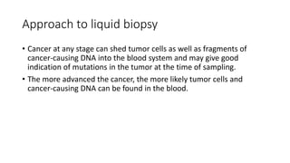Approach to liquid biopsy
• Cancer at any stage can shed tumor cells as well as fragments of
cancer-causing DNA into the blood system and may give good
indication of mutations in the tumor at the time of sampling.
• The more advanced the cancer, the more likely tumor cells and
cancer-causing DNA can be found in the blood.