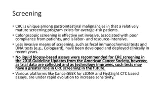 Screening
• CRC is unique among gastrointestinal malignancies in that a relatively
mature screening program exists for average-risk patients.
• Colonoscopic screening is effective yet invasive, associated with poor
compliance from patients, and is labor- and resource-intensive.
• Less invasive means of screening, such as fecal immunochemical tests and
DNA tests (e.g., Cologuard), have been developed and deployed clinically in
recent years.
• No liquid biopsy-based assays were recommended for CRC screening in
the 2018 Guideline Updates from the American Cancer Society, however,
as trial data are collected and as technology improves, such tests may
have a greater role in CRC screening in the future.
• Various platforms like CancerSEEK for ctDNA and FirstSight CTC based
assays, are under rapid evolution to increase sensitivity.