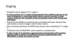 Staging
• Doubtful role of adjuent CT in stage 2.
• A meta-analysis of 11 studies demonstrated that ctDNA positivity at the
time of diagnosis is associated with inferior overall survival in colon
cancer, however, the strength of this association varies with timing and
technique.
• Exosomal mircoRNA-21 positivity was correlated with poor disease-free
and overall survival in stage II and III colon cancer.
• Post-resection positivity of ctDNA have proven role in deciding CT in stage
2.
• Ill defined role of CRS/HIPEC unless patient is symptomatic.
• A pilot study of 14 patients suggested that postoperative CTC-positive
patients with suspicion of peritoneal disease would benefit from
CRS/HIPEC in terms of overall survival.