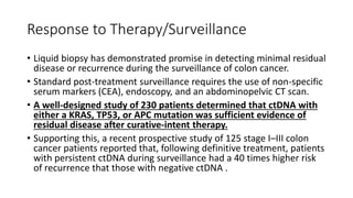 Response to Therapy/Surveillance
• Liquid biopsy has demonstrated promise in detecting minimal residual
disease or recurrence during the surveillance of colon cancer.
• Standard post-treatment surveillance requires the use of non-specific
serum markers (CEA), endoscopy, and an abdominopelvic CT scan.
• A well-designed study of 230 patients determined that ctDNA with
either a KRAS, TP53, or APC mutation was sufficient evidence of
residual disease after curative-intent therapy.
• Supporting this, a recent prospective study of 125 stage I–III colon
cancer patients reported that, following definitive treatment, patients
with persistent ctDNA during surveillance had a 40 times higher risk
of recurrence that those with negative ctDNA .