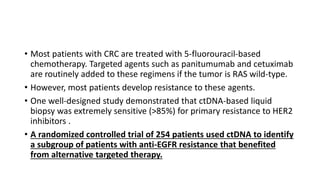 • Most patients with CRC are treated with 5-fluorouracil-based
chemotherapy. Targeted agents such as panitumumab and cetuximab
are routinely added to these regimens if the tumor is RAS wild-type.
• However, most patients develop resistance to these agents.
• One well-designed study demonstrated that ctDNA-based liquid
biopsy was extremely sensitive (>85%) for primary resistance to HER2
inhibitors .
• A randomized controlled trial of 254 patients used ctDNA to identify
a subgroup of patients with anti-EGFR resistance that benefited
from alternative targeted therapy.