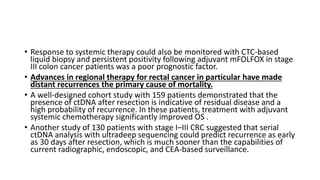 • Response to systemic therapy could also be monitored with CTC-based
liquid biopsy and persistent positivity following adjuvant mFOLFOX in stage
III colon cancer patients was a poor prognostic factor.
• Advances in regional therapy for rectal cancer in particular have made
distant recurrences the primary cause of mortality.
• A well-designed cohort study with 159 patients demonstrated that the
presence of ctDNA after resection is indicative of residual disease and a
high probability of recurrence. In these patients, treatment with adjuvant
systemic chemotherapy significantly improved OS .
• Another study of 130 patients with stage I–III CRC suggested that serial
ctDNA analysis with ultradeep sequencing could predict recurrence as early
as 30 days after resection, which is much sooner than the capabilities of
current radiographic, endoscopic, and CEA-based surveillance.